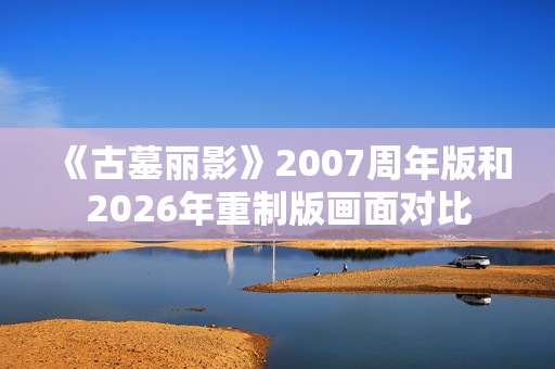《古墓丽影》2007周年版和2026年重制版画面对比