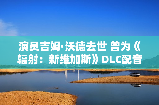 演员吉姆·沃德去世 曾为《辐射：新维加斯》DLC配音