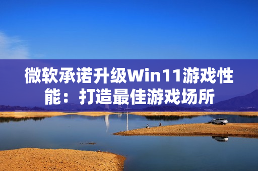 微软承诺升级Win11游戏性能：打造最佳游戏场所