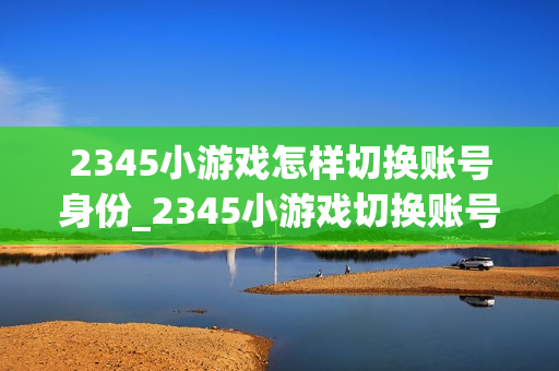 2345小游戏怎样切换账号身份_2345小游戏切换账号身份操作【管理】