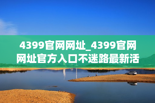 4399官网网址_4399官网网址官方入口不迷路最新活动同步