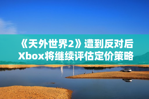 《天外世界2》遭到反对后 Xbox将继续评估定价策略