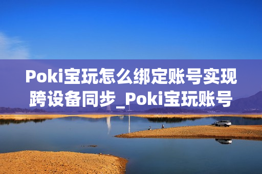 Poki宝玩怎么绑定账号实现跨设备同步_Poki宝玩账号绑定同步步骤详解【教程】