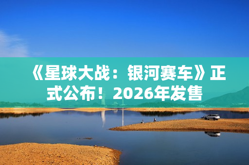 《星球大战：银河赛车》正式公布！2026年发售