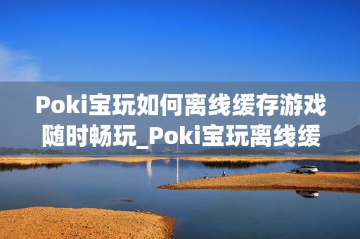 Poki宝玩如何离线缓存游戏随时畅玩_Poki宝玩离线缓存条件与操作【教程】