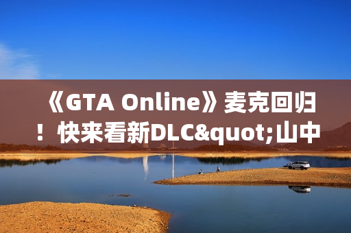 《GTA Online》麦克回归！快来看新DLC"山中安全屋"剧情实机