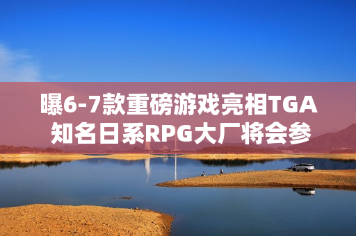 曝6-7款重磅游戏亮相TGA 知名日系RPG大厂将会参加