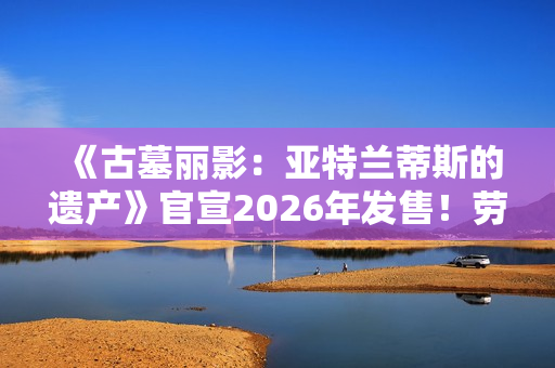 《古墓丽影：亚特兰蒂斯的遗产》官宣2026年发售！劳拉回归经典形象