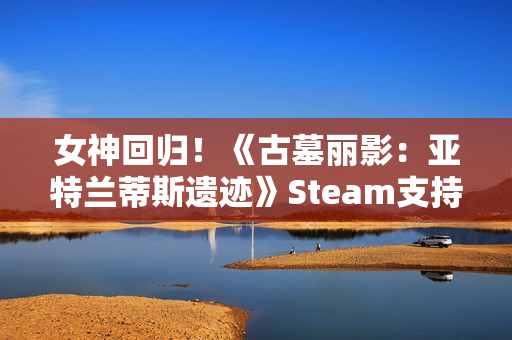 女神回归！《古墓丽影：亚特兰蒂斯遗迹》Steam支持简中配音