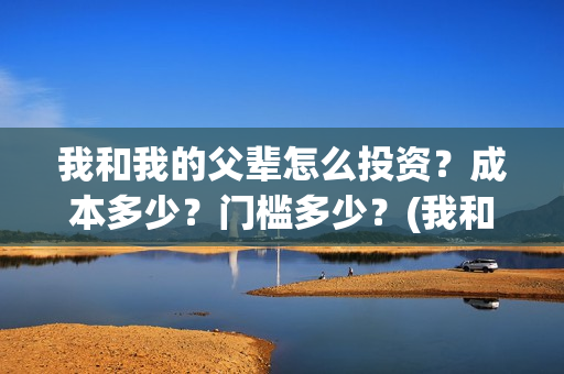 我和我的父辈怎么投资？成本多少？门槛多少？(我和我的父辈怎样样)