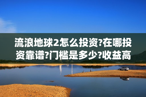 流浪地球2怎么投资?在哪投资靠谱?门槛是多少?收益高吗?(流浪地球怎么有两个版本)