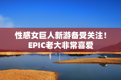 性感女巨人新游备受关注！EPIC老大非常喜爱