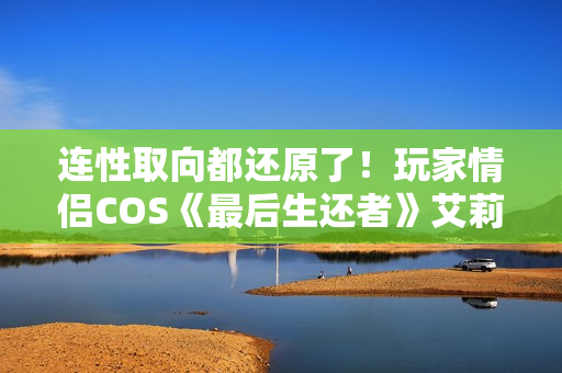 连性取向都还原了！玩家情侣COS《最后生还者》艾莉和蒂娜