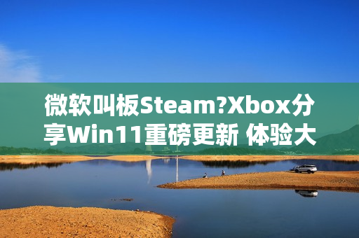 微软叫板Steam?Xbox分享Win11重磅更新 体验大提升