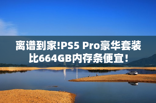 离谱到家!PS5 Pro豪华套装比664GB内存条便宜！