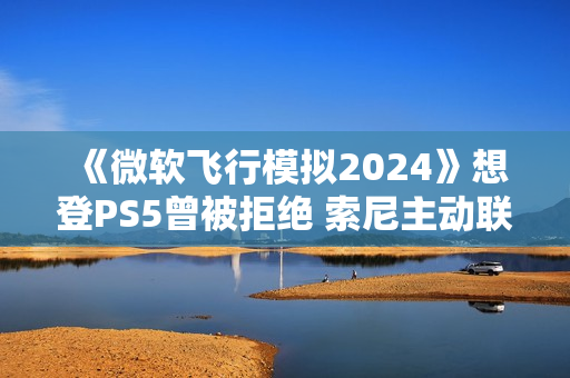 《微软飞行模拟2024》想登PS5曾被拒绝 索尼主动联系微软高层促成移植