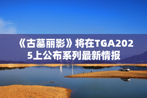 《古墓丽影》将在TGA2025上公布系列最新情报