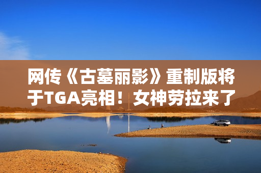 网传《古墓丽影》重制版将于TGA亮相！女神劳拉来了