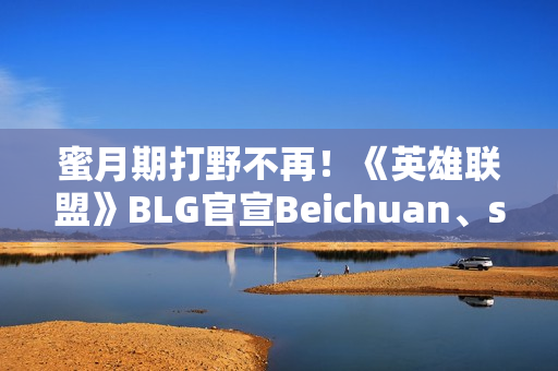 蜜月期打野不再！《英雄联盟》BLG官宣Beichuan、shad0w离队