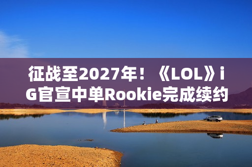 征战至2027年！《LOL》iG官宣中单Rookie完成续约