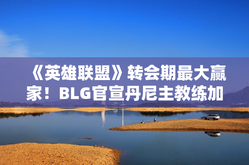 《英雄联盟》转会期最大赢家！BLG官宣丹尼主教练加入