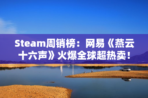 Steam周销榜：网易《燕云十六声》火爆全球超热卖！