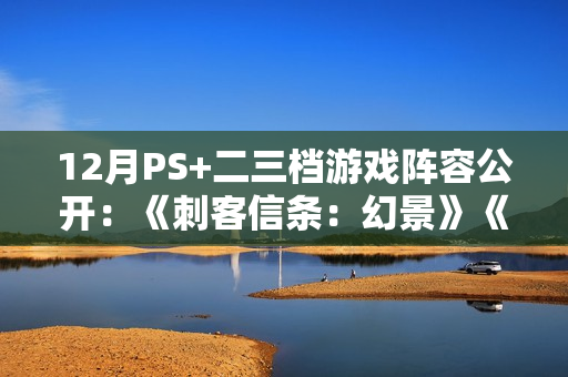 12月PS+二三档游戏阵容公开：《刺客信条：幻景》《卧龙：苍天陨落》等大作！