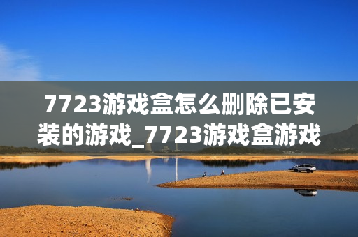 7723游戏盒怎么删除已安装的游戏_7723游戏盒游戏卸载管理【技巧】