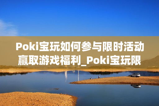 Poki宝玩如何参与限时活动赢取游戏福利_Poki宝玩限时活动参与规则与奖励【揭秘】