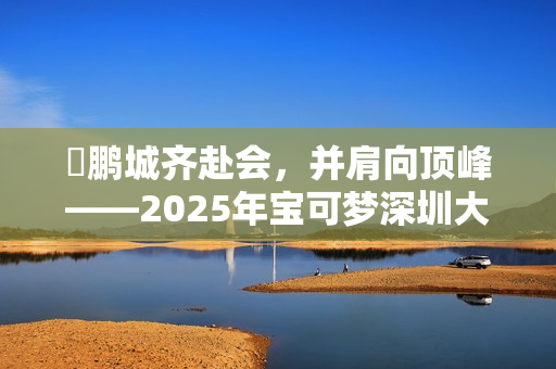 ​鹏城齐赴会，并肩向顶峰——2025年宝可梦深圳大师赛圆满落幕