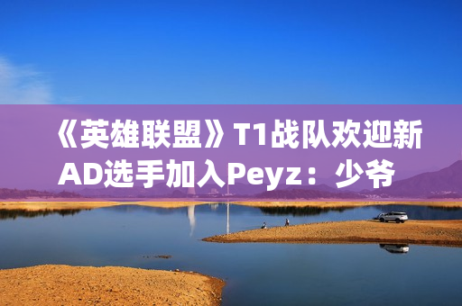 《英雄联盟》T1战队欢迎新AD选手加入Peyz：少爷 欢迎来到T1!
