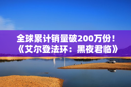全球累计销量破200万份！《艾尔登法环：黑夜君临》DLC大卖