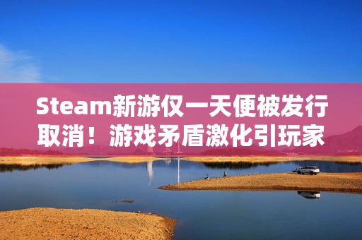 Steam新游仅一天便被发行取消！游戏矛盾激化引玩家狂喷