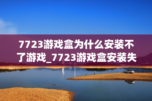 7723游戏盒为什么安装不了游戏_7723游戏盒安装失败解决方法【必看】