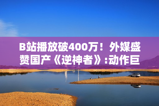 B站播放破400万！外媒盛赞国产《逆神者》:动作巨制