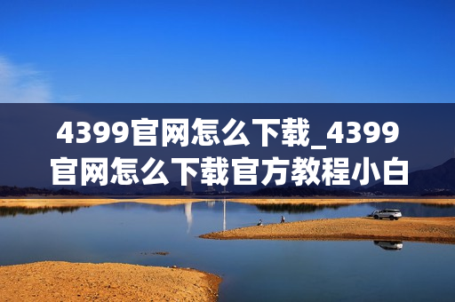4399官网怎么下载_4399官网怎么下载官方教程小白可上手