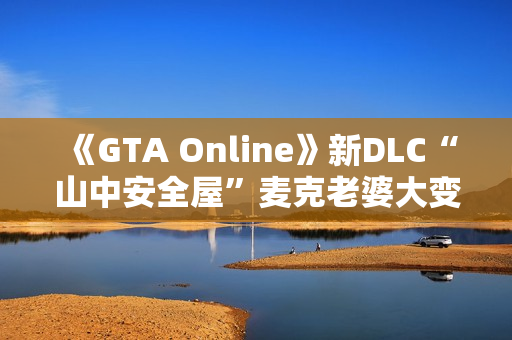 《GTA Online》新DLC“山中安全屋”麦克老婆大变样：人老珠黄认不出