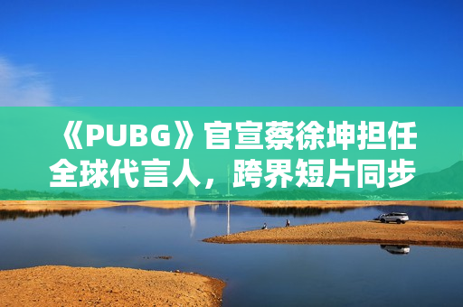 《PUBG》官宣蔡徐坤担任全球代言人，跨界短片同步上线