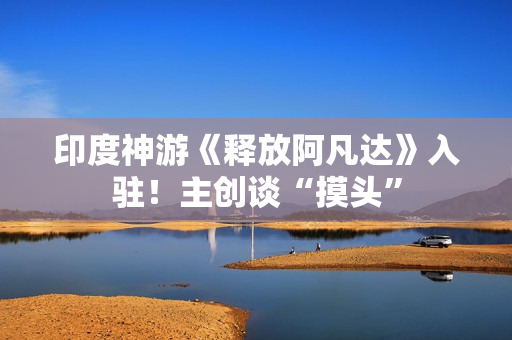 印度神游《释放阿凡达》入驻！主创谈“摸头”