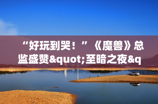 “好玩到哭！”《魔兽》总监盛赞"至暗之夜"资料片