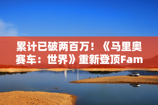 累计已破两百万！《马里奥赛车：世界》重新登顶Fami通销量榜