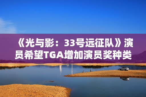 《光与影：33号远征队》演员希望TGA增加演员奖种类！配音动捕都值得