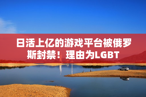 日活上亿的游戏平台被俄罗斯封禁！理由为LGBT