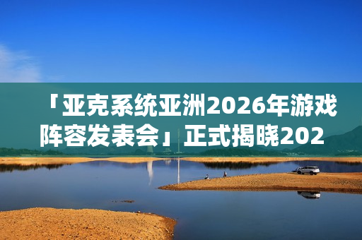 「亚克系统亚洲2026年游戏阵容发表会」正式揭晓2026年度作品介绍与最新活动消息