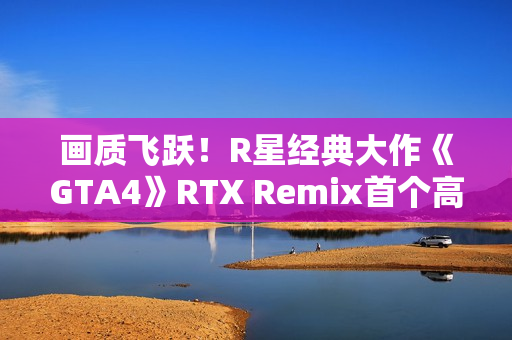画质飞跃！R星经典大作《GTA4》RTX Remix首个高清纹理包发布