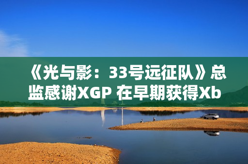 《光与影：33号远征队》总监感谢XGP 在早期获得Xbox的重点支持
