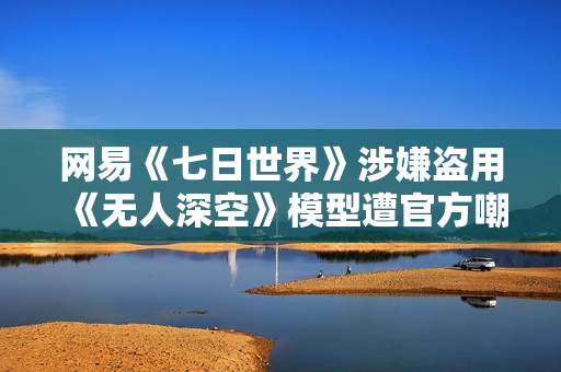 网易《七日世界》涉嫌盗用《无人深空》模型遭官方嘲讽！网易：立刻替换