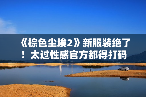 《棕色尘埃2》新服装绝了！太过性感官方都得打码