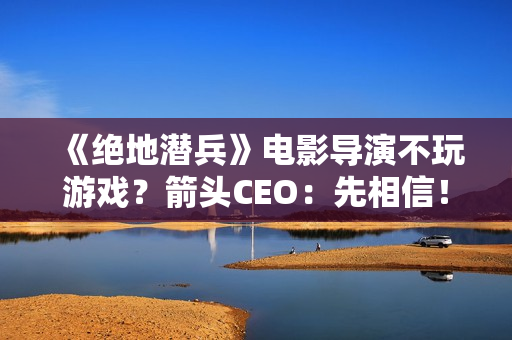 《绝地潜兵》电影导演不玩游戏？箭头CEO：先相信！