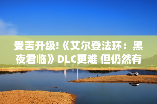 受苦升级!《艾尔登法环：黑夜君临》DLC更难 但仍然有"怜悯"